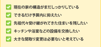 ・現在の家の構造がまだしっかりしている・できるだけ予算内に抑えたい・先祖代々受け継がれてきた住まいを残したい・キッチンや浴室などの設備を交換したい・大きな間取り変更は必要ないと考えている