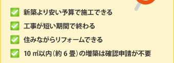 ・新築より安い予算で施工できる・工事が短い期間で終わる・住みながらリフォームできる・10㎡以内(約6畳)の増築は確認申請が不要