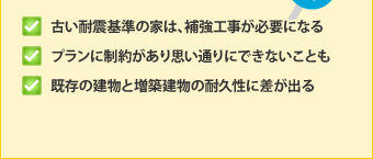 ・古い耐震基準の家は、補強工事が必要になる・プランに制約があり思い通りにできないことも・既存の建物と増築建物の耐久性に差が出る