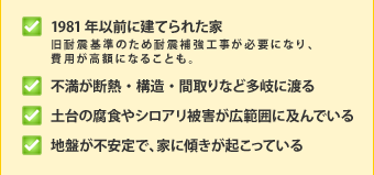 ・1981年以前に建てられた家(旧耐震基準のため耐震補強工事が必要になり、費用が高額になることも。)・不満が断熱・構造・間取りなど多岐に渡る・土台の腐食やシロアリ被害が広範囲に及んでいる・地盤が不安定で、家に傾きが起こっている
