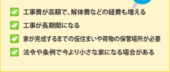 ・工事費が高額で、解体費などの経費も増える・工事が長期間になる・家が完成するまでの仮住まいや荷物の保管場所が必要・法令や条例で今より小さな家になる場合がある