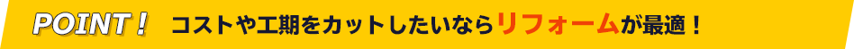 POINT! コストや工期をカットしたいならリフォームが最適!