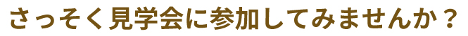 さっそく見学会に参加してみませんか？