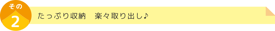 たっぷり収納　楽々取り出し