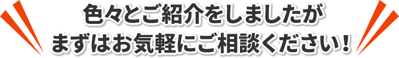 色々とご紹介をしましたがまずはお気軽にご相談ください！