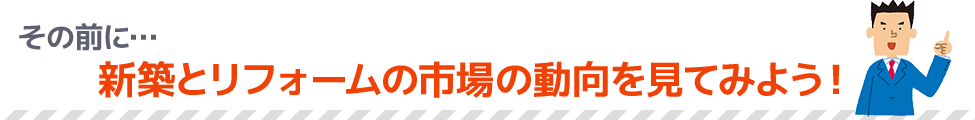 その前に…新築とリフォームの市場の動向を見てみよう！