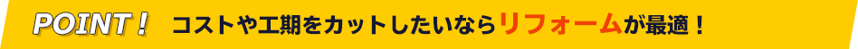 POINT! コストや工期をカットしたいならリフォームが最適！