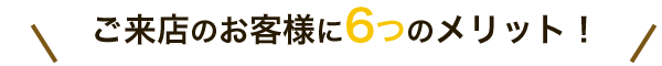 ご来店のお客様に6つのメリット