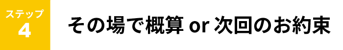 ステップ４　その場で概算or次回のお約束